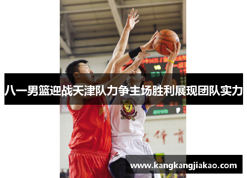 八一男篮迎战天津队力争主场胜利展现团队实力